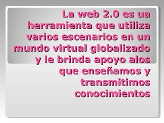 La web 2.0 es ua herramienta que utiliza varios escenarios en un mundo virtual globalizado y le brinda apoyo alos que enseñamos y transmitimos conocimientos 