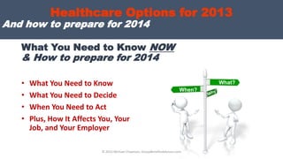 What You Need to Know NOW
& How to prepare for 2014
• What You Need to Know
• What You Need to Decide
• When You Need to Act
• Plus, How It Affects You, Your
Job, and Your Employer
What?
When?
Healthcare Options for 2013
And how to prepare for 2014
© 2013 Michael Chapman, GroupBenefitsAdvisors.com
 