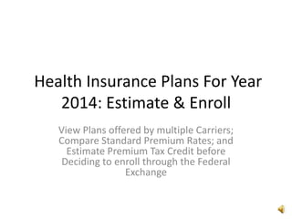 Health Insurance Plans For Year
2014: Estimate & Enroll
View Plans offered by multiple Carriers;
Compare Standard Premium Rates; and
Estimate Premium Tax Credit before
Deciding to enroll through the Federal
Exchange

 