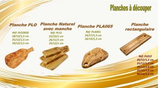 Planche PLO
Réf: PLO2828
28/12/1,5 cm
35/12/1,5 cm
39/12/1,5 cm
Planche Naturel
avec manche
Planche PLA065
Réf: PLA065
24/17/1,5 cm
26/19/1,5 cm
Planche
rectangulaire
Réf: PL012
20/12/1,5 cm
25/12/1,5 cm
30/12/1,5 cm
35/12/1,5 cm
40/12/1,5 cm
Réf: PL51
23/10/1 cm
26/11/1 cm
29/12/1 cm
 