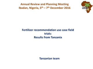 Fertilizer recommendation use case field
trials:
Results from Tanzania
Annual Review and Planning Meeting
Ibadan, Nigeria, 5th – 7th December 2016
Tanzanian team
 