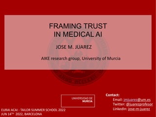 JOSE M. JUAREZ
AIKE research group, University of Murcia
FRAMING TRUST
IN MEDICAL AI
EURAI ACAI - TAILOR SUMMER SCHOOL 2022
JUN 14TH 2022, BARCELONA
Contact:
Email: jmjuarez@um.es
Twitter: @juarezprofesor
LinkedIn: jose-m-juarez
 