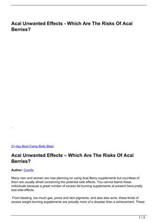 Acai Unwanted Effects - Which Are The Risks Of Acai
Berries?




21-day Boot Camp Belly Blast


Acai Unwanted Effects – Which Are The Risks Of Acai
Berries?
Author: Comfis

Many men and women are now planning on using Acai Berry supplements but countless of
them are usually afraid concerning the potential side effects. You cannot blame these
individuals because a great number of excess fat burning supplements at present have pretty
bad side-effects.

From bloating, too much gas, pores and skin pigments, and also also acne, these kinds of
excess weight burning supplements are actually more of a disaster than a achievement. These



                                                                                        1/3
 