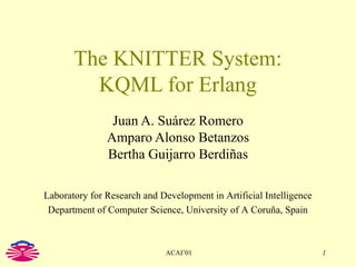 The KNITTER System: KQML for Erlang Juan A. Suárez Romero Amparo Alonso Betanzos Bertha Guijarro Berdiñas Laboratory for Research and Development in Artificial Intelligence Department of Computer Science, University of A Coruña, Spain 