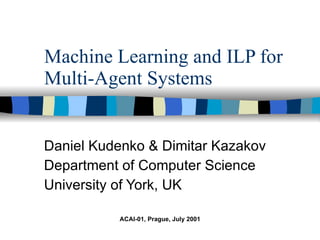 Machine Learning and ILP for Multi-Agent Systems Daniel Kudenko & Dimitar Kazakov Department of Computer Science University of York, UK ACAI-01, Prague, July 2001 