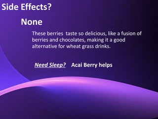 Side Effects?NoneThese berries  taste so delicious, like a fusion of berries and chocolates, making it a good alternative for wheat grass drinks.Need Sleep?    Acai Berry helps