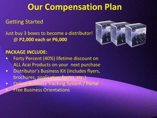 Our Compensation PlanGetting StartedJust buy 3 boxes to become a distributor! @ P2,000 each or P6,000PACKAGE INCLUDE:Forty Percent (40%) lifetime discount on ALL Acai Products on your  next purchase