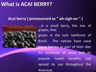What is ACAI BERRY?Acai berry ( pronounced as " ah-sigh-ee " )...is a small berry, the size of grapes, that grows in the lush rainforest of Brazil.  The natives have used these berries as part of their diet for hundreds of years and its popular health benefits had spread its use throughout the Americas.