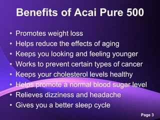Benefits of Acai Pure 500Promotes weight lossHelps reduce the effects of agingKeeps you looking and feeling youngerWorks to prevent certain types of cancerKeeps your cholesterol levels healthyHelps promote a normal blood sugar levelRelieves dizziness and headacheGives you a better sleep cycle