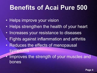 Benefits of Acai Pure 500Helps improve your visionHelps strengthen the health of your heartIncreases your resistance to diseasesFights against inflammation and arthritisReduces the effects of menopausal symptomsImproves the strength of your muscles and bones