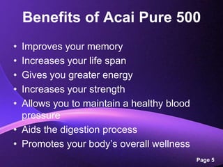 Benefits of Acai Pure 500Improves your memoryIncreases your life spanGives you greater energyIncreases your strengthAllows you to maintain a healthy blood pressureAids the digestion processPromotes your body’s overall wellness