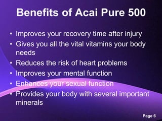 Benefits of Acai Pure 500Improves your recovery time after injuryGives you all the vital vitamins your body needsReduces the risk of heart problemsImproves your mental functionEnhances your sexual functionProvides your body with several important minerals