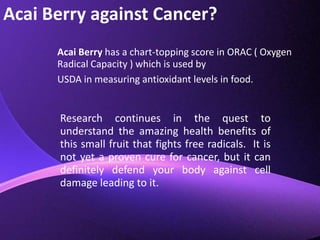 Acai Berry against Cancer?Acai Berry has a chart-topping score in ORAC ( Oxygen Radical Capacity ) which is used by USDA in measuring antioxidant levels in food.Research continues in the quest to understand the amazing health benefits of this small fruit that fights free radicals.  It is not yet a proven cure for cancer, but it can definitely defend your body against cell damage leading to it.