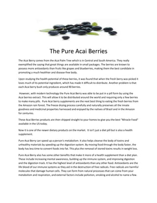 The Pure Acai Berries
The Acai Berry comes from the Acai Palm Tree which is in Central and South America. They really
exemplified the saying that great things are available in small packages. The berries are known to
possess more antioxidants than fruits like grapes and blueberries, making them the best candidate in
promoting a much healthier and disease-free body.

Upon studying the health potential of these berries, it was found that when the fresh berry was picked it
loses much of its potential ingredient, which has made it difficult to distribute. Another problem is that
each Acai berry bush only produces around 90 berries.

 However, with modern technology the Pure Acai Berry was able to be put in a pill form by using the
Acai berries extract. This will allow it to be distributed around the world and requiring only a few berries
to make many pills. Pure Acai berry supplements are the next best thing to eating the fresh berries from
the Amazon rain forest. The freeze drying process carefully and naturally preserves all the innate
goodness and medicinal properties harnessed and enjoyed by the natives of Brazil and in the Amazon
for centuries.

These Acai Berries products are then shipped straight to your homes to give you the best "Miracle Food"
available in the US today.

Now it is one of the newer dietary products on the market. It isn't just a diet pill but is also a health
supplement.

Pure Acai Berry can speed up a person's metabolism. It also helps cleanse the body of toxins and
unhealthy materials by speeding up the digestion system. By moving food through the body faster, the
body has less time to convert foods into fat. This plus the removal of stored toxins results in weight loss.

Pure Acai Berry also has some other benefits that make it more of a health supplement than a diet plan.
These include increasing mental awareness, building up the immune system, and improving digestion
and the digestion track. It has the highest level of antioxidants than any other food. Antioxidants are the
life blood of our immune systems as they aid in the destruction of free radicals. Free radicals are harmful
molecules that damage human cells. They can form from natural processes that can come from your
metabolism and respiration, and external factors include pollution, smoking and alcohol to name a few.
 