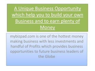 A Unique Business Opportunity
 which help you to build your own
  Business and to earn plenty of
             Money
mybizpad.com is one of the hottest money
making business with less investments and
handful of Profits which provides business
opportunities to future business leaders of
                 the Globe
 