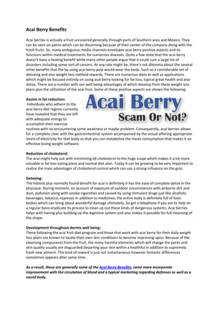 Acai Berry Benefits
Acai berries is actually a fruit uncovered generally through parts of Southern area and Mexico. They
can be seen on palms which can be discerning because of their center of the company along with the
fresh fruits. So, many ambiguous media channels envelopes acai berry positive aspects and its
functions within medical treatments for numerous diseases. Quite a few state that the acai berry
doesn't have a healing benefit while many other people argue that it could cure a large list of
disorders including some sort of cancers. At any rate might be, there's not dilemma about the several
other benefits that the by using acai berry pulp would wear the body. Such as a considerable set of
detoxing and also weight loss method rewards. There are numerous diets as well as applications
which might be focused entirely on using acai berry looking for fat loss, typical great health and also
detox. There are a number with our well being advantages of which develop from these weight loss
plans plus the utilization of the acai fruit. Some of these positive aspects are shown the following:

Assists in fat reduction:
 Individuals who adhere to the
acai berry diet regime currently
have revealed that they are left
with adequate energy to
accomplish their exercise
routines with no encountering some weakness or maybe problem. Consequently, acai berries allows
for a complete clear with the gastrointestinal system accompanied by the actual offering appropriate
levels of electricity for that body so that you can metabolize the meals consumption that makes it an
effective losing weight software.

Reduction of cholesterol:
The acai might help out with minimizing ldl cholesterol to the huge scope which makes it a lot more
valuable in fat loss eating plans and normal diet plan. Today it can be growing to be very important to
realize the main advantages of cholesterol control which can use a strong influence on the guts.

Detoxing:
The hottest plus normally found benefit for acai is definitely it has the ease of complete detox in the
physique. During moment, on account of exposure of outdoor circumstances with airborne dirt and
dust, pollution along with smoke cigarettes and caused by using stimulant drugs just like alcoholic
beverages, tobacco, espresso in addition to medicines, the entire body is definitely full of toxic
bodies which can bring about wonderful damage ultimately. So get a telephone if you are to help on
a regular basis eradicate its process to clean up out these kinds of dangerous systems. Acai berries
helps with having plus building up the digestive system and also makes it possible for full cleansing of
the shape.

Development throughout dermis well being:
These following the acai fruit diet program and those that work with acai berry for their daily weight
loss plans are known to locate their own skin conditions to become improving upon. Because of the
cleansing components from the fruit, the many harmful elements which will change the pores and
skin quality usually are disguarded departing your skin within a healthful in addition to supremely
fresh new ailment. This kind of reward is just not instantaneous however fantastic differences
sometimes appears after some time.

As a result, these are generally some of the Acai Berry Benefits; some more incorporate
improvement with the circulation of blood and a typical marketing regarding defenses as well as a
sound body.
 