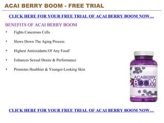 ACAI BERRY BOOM - FREE TRIAL   CLICK HERE FOR YOUR FREE TRIAL OF ACAI BERRY BOOM NOW… CLICK HERE FOR YOUR FREE TRIAL OF ACAI BERRY BOOM NOW… BENEFITS OF ACAI BERRY BOOM ,[object Object],[object Object],[object Object],[object Object],[object Object]