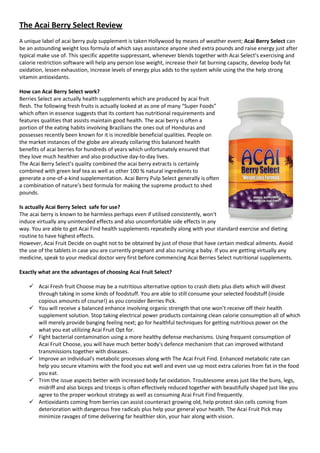 The Acai Berry Select Review
A unique label of acai berry pulp supplement is taken Hollywood by means of weather event; Acai Berry Select can
be an astounding weight loss formula of which says assistance anyone shed extra pounds and raise energy just after
typical make use of. This specific appetite suppressant, whenever blends together with Acai Select’s exercising and
calorie restriction software will help any person lose weight, increase their fat burning capacity, develop body fat
oxidation, lessen exhaustion, increase levels of energy plus adds to the system while using the the help strong
vitamin antioxidants.

How can Acai Berry Select work?
Berries Select are actually health supplements which are produced by acai fruit
flesh. The following fresh fruits is actually looked at as one of many “Super Foods”
which often in essence suggests that its content has nutritional requirements and
features qualities that assists maintain good health. The acai berry is often a
portion of the eating habits involving Brazilians the ones out of Honduras and
possesses recently been known for it is incredible beneficial qualities. People on
the market instances of the globe are already collaring this balanced health
benefits of acai berries for hundreds of years which unfortunately ensured that
they love much healthier and also productive day-to-day lives.
The Acai Berry Select’s quality combined the acai berry extracts is certainly
combined with green leaf tea as well as other 100 % natural ingredients to
generate a one-of-a-kind supplementation. Acai Berry Pulp Select generally is often
a combination of nature’s best formula for making the supreme product to shed
pounds.

Is actually Acai Berry Select safe for use?
The acai berry is known to be harmless perhaps even if utilised consistently, won't
induce virtually any unintended effects and also uncomfortable side effects in any
way. You are able to get Acai Find health supplements repeatedly along with your standard exercise and dieting
routine to have highest effects.
However, Acai Fruit Decide on ought not to be obtained by just of those that have certain medical ailments. Avoid
the use of the tablets in case you are currently pregnant and also nursing a baby. If you are getting virtually any
medicine, speak to your medical doctor very first before commencing Acai Berries Select nutritional supplements.

Exactly what are the advantages of choosing Acai Fruit Select?

     Acai Fresh fruit Choose may be a nutritious alternative option to crash diets plus diets which will divest
      through taking in some kinds of foodstuff. You are able to still consume your selected foodstuff (inside
      copious amounts of course!) as you consider Berries Pick.
     You will receive a balanced enhance involving organic strength that one won’t receive off their health
      supplement solution. Stop taking electrical power products containing clean calorie consumption all of which
      will merely provide banging feeling next; go for healthful techniques for getting nutritious power on the
      what you eat utilizing Acai Fruit Opt for.
     Fight bacterial contamination using a more healthy defense mechanisms. Using frequent consumption of
      Acai Fruit Choose, you will have much better body's defence mechanism that can improved withstand
      transmissions together with diseases.
     Improve an individual's metabolic processes along with The Acai Fruit Find. Enhanced metabolic rate can
      help you secure vitamins with the food you eat well and even use up most extra calories from fat in the food
      you eat.
     Trim the issue aspects better with increased body fat oxidation. Troublesome areas just like the buns, legs,
      midriff and also biceps and triceps is often effectively reduced together with beautifully shaped just like you
      agree to the proper workout strategy as well as consuming Acai Fruit Find frequently.
     Antioxidants coming from berries can assist counteract growing old, help protect skin cells coming from
      deterioration with dangerous free radicals plus help your general your health. The Acai Fruit Pick may
      minimize ravages of time delivering far healthier skin, your hair along with vision.
 