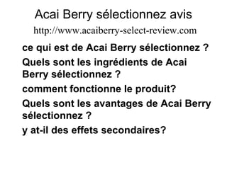 Acai Berry sélectionnez avis
http://www.acaiberry-select-review.com
ce qui est de Acai Berry sélectionnez ?
Quels sont les ingrédients de Acai
Berry sélectionnez ?
comment fonctionne le produit?
Quels sont les avantages de Acai Berry
sélectionnez ?
y at-il des effets secondaires?
 
