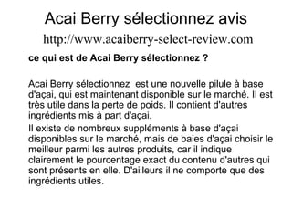 Acai Berry sélectionnez avis
http://www.acaiberry-select-review.com
ce qui est de Acai Berry sélectionnez ?
Acai Berry sélectionnez est une nouvelle pilule à base
d'açai, qui est maintenant disponible sur le marché. Il est
très utile dans la perte de poids. Il contient d'autres
ingrédients mis à part d'açai.
Il existe de nombreux suppléments à base d'açai
disponibles sur le marché, mais de baies d'açai choisir le
meilleur parmi les autres produits, car il indique
clairement le pourcentage exact du contenu d'autres qui
sont présents en elle. D'ailleurs il ne comporte que des
ingrédients utiles.
 