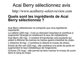 Acai Berry sélectionnez avis
http://www.acaiberry-select-review.com
Quels sont les ingrédients de Acai
Berry sélectionnez ?
Acai Berry sélectionnez ne comporte que cinq ingrédients
importants:
La caféine (200 mg) - il est un stimulant important et contribue à
augmenter l'énergie en améliorant le taux de métabolisme.
Acai Berry (50 mg) - il contient d'importantes anti-oxydants qui
aident à éliminer les toxines du tractus gastro-intestinal du corps.
L-théanine (8 mg) - il contribue à réduire le niveau de stress.
Extrait de thé vert (225 mg) - elle contribue à la perte de poids en
augmentant le taux métabolique de l'organisme.
Chrome (75 mcg) - elle permet de faire mariner le niveau de sucre
dans le sang du corps.
 