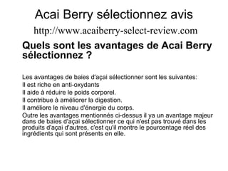 Acai Berry sélectionnez avis
http://www.acaiberry-select-review.com
Quels sont les avantages de Acai Berry
sélectionnez ?
Les avantages de baies d'açai sélectionner sont les suivantes:
Il est riche en anti-oxydants
Il aide à réduire le poids corporel.
Il contribue à améliorer la digestion.
Il améliore le niveau d'énergie du corps.
Outre les avantages mentionnés ci-dessus il ya un avantage majeur
dans de baies d'açai sélectionner ce qui n'est pas trouvé dans les
produits d'açai d'autres, c'est qu'il montre le pourcentage réel des
ingrédients qui sont présents en elle.
 