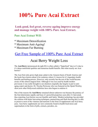 100% Pure Acai Extract
 Look good, feel great, reverse ageing improve energy
and manage weight with 100% Pure Acai Extract.
Pure Acai Extract Will:
* Maximum Detoxification
* Maximum Anti-Ageing!
* Maximum Far Burning

Get Free Sample of 100% Pure Acai Extract
                     Acai Berry Weight Loss
The Acai Berry (pronounced ah-sigh-EE) is often called a “Superfood” due to it’s due to
it’s dense nutritional qualities and numerous health benefits. But what exactly are Acai
berries?

The Acai fruit only grows high atop a plant in the Amazon basin of South America and
the locals have known about it for centuries where it’s known for it’s legendary health
benefits and healing powers. However, only recently has the rest of the world become
aware of this almost magical fruit. Although it was was used by health insiders
previously it was really brought to our attention originally due largely in part to anti-
aging expert and doctor, Dr. Nicolas Perricone who was featured on the Oprah Winfrey
show,now other Hollywood celebrities have also begun to endorse it.

One of the reasons the Acai Berry remained almost unknown was because the potency of
the fruit deteriorates rapidly and loses it’s powerful properties soon after it’s harvested,
thus exporting Acai berries was not feasible until lately. Modern technology has provided
the solution with better harvesting techniques, pastuerizing and flash freezing they’re able
to preserve most of the vitamins and nutrients in the form of supplements and Acai berry
juice. Acai berry supplements are now commonly found in health food stores and
supermarkets in the form of pills, extracts, powders, etc.
 