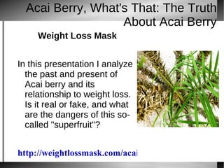 Acai Berry, What's That: The Truth
                   About Acai Berry
     Weight Loss Mask


In this presentation I analyze
  the past and present of
  Acai berry and its
  relationship to weight loss.
  Is it real or fake, and what
  are the dangers of this so-
  called "superfruit"?


http://weightlossmask.com/acaiberryselect
 