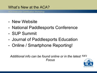 What’s New at the ACA?
ACA Instructor Certification Workshop



-    New Website
-    National Paddlesports Conference
-    SUP Summit
-    Journal of Paddlesports Education
-    Online / Smartphone Reporting!

    Additional info can be found online or in the latest SEI
                              Focus
 