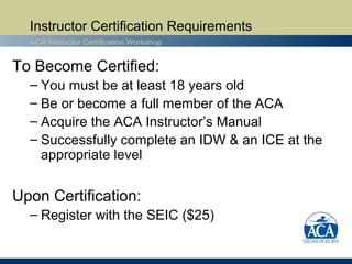 Instructor Certification Requirements
  ACA Instructor Certification Workshop


To Become Certified:
  – You must be at least 18 years old
  – Be or become a full member of the ACA
  – Acquire the ACA Instructor’s Manual
  – Successfully complete an IDW & an ICE at the
    appropriate level


Upon Certification:
  – Register with the SEIC ($25)
 
