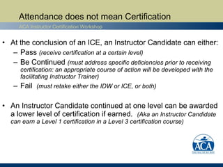 Attendance does not mean Certification
     ACA Instructor Certification Workshop


• At the conclusion of an ICE, an Instructor Candidate can either:
   – Pass (receive certification at a certain level)
   – Be Continued (must address specific deficiencies prior to receiving
      certification: an appropriate course of action will be developed with the
      facilitating Instructor Trainer)
   – Fail (must retake either the IDW or ICE, or both)

• An Instructor Candidate continued at one level can be awarded
  a lower level of certification if earned. (Aka an Instructor Candidate
  can earn a Level 1 certification in a Level 3 certification course)
 