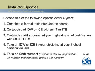 Instructor Updates
   ACA Instructor Certification Workshop


Choose one of the following options every 4 years:
1. Complete a formal Instructor Update course
2. Co-teach and IDW or ICE with an IT or ITE
3. Co-teach a skills course, at your highest level of certification,
   with an IT or ITE
4. Take an IDW or ICE in your discipline at your highest
   certification level
5. Take an Endorsement (must have SEI pre-approval as        on as
  only certain endorsements qualify as an Update)
 