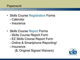 Paperwork
ACA Instructor Certification Workshop


• Skills Course Registration Forms
  - Calendar
  - Insurance

• Skills Course Report Forms
  - Skills Course Report Form
  - EZ Skills Course Report Form
  - Online & Smartphone Reporting!
  - Insurance
      ($, Original Signed Waivers)
 