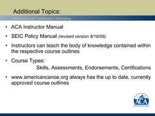 Additional Topics:
   ACA Instructor Certification Workshop

• ACA Instructor Manual
• SEIC Policy Manual (revised version 9/16/09)
• Instructors can teach the body of knowledge contained within
  the respective course outlines
• Course Types:
           Skills, Assessments, Endorsements, Certifications
• www.americancanoe.org always has the up to date, currently
  approved course outlines
 
