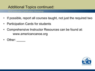 Additional Topics continued:
   ACA Instructor Certification Workshop


• If possible, report all courses taught, not just the required two
• Participation Cards for students
• Comprehensive Instructor Resources can be found at:
     www.americancanoe.org
• Other: _____
 
