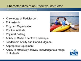 Characteristics of an Effective Instructor
    ACA Instructor Certification Workshop



•   Knowledge of Paddlesport
•   Enthusiastic
•   Program Organization
•   Positive Attitude
•   Physical Setting
•   Ability to Model Effective Technique
•   Leadership Ability and Good Judgment
•   Appropriate Equipment
•   Ability to effectively convey knowledge to a range
    of students
 