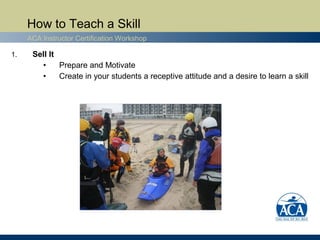 How to Teach a Skill
     ACA Instructor Certification Workshop

1.    Sell It
        •     Prepare and Motivate
        •     Create in your students a receptive attitude and a desire to learn a skill
 