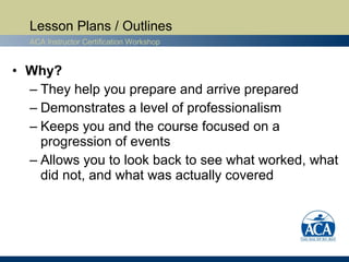 Lesson Plans / Outlines
  ACA Instructor Certification Workshop


• Why?
  – They help you prepare and arrive prepared
  – Demonstrates a level of professionalism
  – Keeps you and the course focused on a
    progression of events
  – Allows you to look back to see what worked, what
    did not, and what was actually covered
 