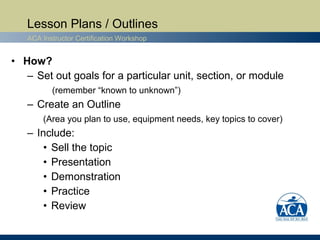 Lesson Plans / Outlines
   ACA Instructor Certification Workshop


• How?
   – Set out goals for a particular unit, section, or module
          (remember “known to unknown”)
   – Create an Outline
       (Area you plan to use, equipment needs, key topics to cover)
   – Include:
       • Sell the topic
       • Presentation
       • Demonstration
       • Practice
       • Review
 