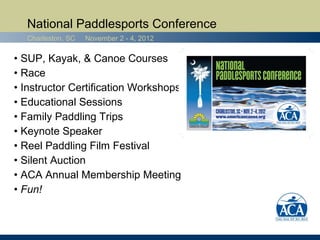 National Paddlesports Conference
  Charleston, SC   November 2 - 4, 2012

• SUP, Kayak, & Canoe Courses
• Race
• Instructor Certification Workshops
• Educational Sessions
• Family Paddling Trips
• Keynote Speaker
• Reel Paddling Film Festival
• Silent Auction
• ACA Annual Membership Meeting
• Fun!
 