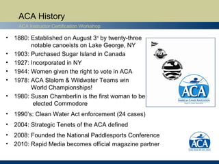 ACA History
    ACA Instructor Certification Workshop

• 1880: Established on August 3rd by twenty-three
        notable canoeists on Lake George, NY
• 1903: Purchased Sugar Island in Canada
• 1927: Incorporated in NY
• 1944: Women given the right to vote in ACA
• 1978: ACA Slalom & Wildwater Teams win
        World Championships!
• 1980: Susan Chamberlin is the first woman to be
         elected Commodore
• 1990’s: Clean Water Act enforcement (24 cases)
• 2004: Strategic Tenets of the ACA defined
• 2008: Founded the National Paddlesports Conference
• 2010: Rapid Media becomes official magazine partner
 