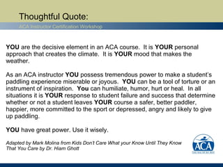 Thoughtful Quote:
     ACA Instructor Certification Workshop



YOU are the decisive element in an ACA course. It is YOUR personal
approach that creates the climate. It is YOUR mood that makes the
weather.

As an ACA instructor YOU possess tremendous power to make a student’s
paddling experience miserable or joyous. YOU can be a tool of torture or an
instrument of inspiration. You can humiliate, humor, hurt or heal. In all
situations it is YOUR response to student failure and success that determine
whether or not a student leaves YOUR course a safer, better paddler,
happier, more committed to the sport or depressed, angry and likely to give
up paddling.

YOU have great power. Use it wisely.

Adapted by Mark Molina from Kids Don’t Care What your Know Until They Know
That You Care by Dr. Hiam Ghott
 