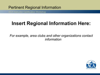 Pertinent Regional Information
ACA Instructor Certification Workshop




   Insert Regional Information Here:

 For example, area clubs and other organizations contact
                        information
 