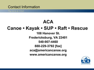 Contact Information
The ACA & YOU!




               ACA
Canoe • Kayak • SUP • Raft • Rescue
                     108 Hanover St.
                 Fredericksburg, VA 22401
                       540-907-4460
                    888-229-3792 [fax]
                 aca@americancanoe.org
                 www.americancanoe.org
 