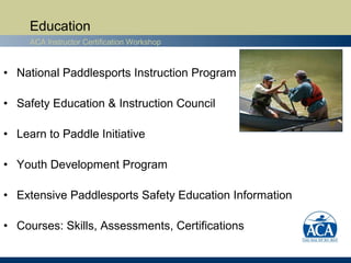 Education
     ACA Instructor Certification Workshop



• National Paddlesports Instruction Program

• Safety Education & Instruction Council

• Learn to Paddle Initiative

• Youth Development Program

• Extensive Paddlesports Safety Education Information

• Courses: Skills, Assessments, Certifications
 