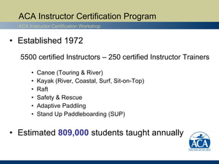 ACA Instructor Certification Program
  ACA Instructor Certification Workshop


• Established 1972
  5500 certified Instructors – 250 certified Instructor Trainers

       •   Canoe (Touring & River)
       •   Kayak (River, Coastal, Surf, Sit-on-Top)
       •   Raft
       •   Safety & Rescue
       •   Adaptive Paddling
       •   Stand Up Paddleboarding (SUP)


• Estimated 809,000 students taught annually
 