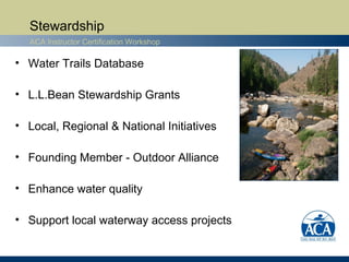 Stewardship
  ACA Instructor Certification Workshop

• Water Trails Database

• L.L.Bean Stewardship Grants

• Local, Regional & National Initiatives

• Founding Member - Outdoor Alliance

• Enhance water quality

• Support local waterway access projects
 