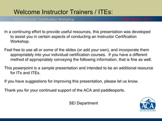 Welcome Instructor Trainers / ITEs:
     ACA Instructor Certification Workshop                         Date: March, 2012


In a continuing effort to provide useful resources, this presentation was developed
    to assist you in certain aspects of conducting an Instructor Certification
    Workshop.

Feel free to use all or some of the slides (or add your own), and incorporate them
   appropriately into your individual certification courses. If you have a different
   method of appropriately conveying the following information, that is fine as well.

This powerpoint is a sample presentation and intended to be an additional resource
   for ITs and ITEs.

If you have suggestions for improving this presentation, please let us know.

Thank you for your continued support of the ACA and paddlesports.


                                      SEI Department
 