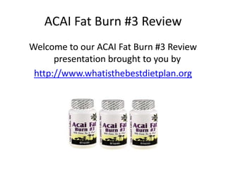 ACAI Fat Burn #3 Review
Welcome to our ACAI Fat Burn #3 Review
      presentation brought to you by
 http://www.whatisthebestdietplan.org
 