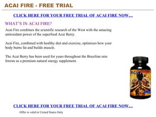 ACAI FIRE - FREE TRIAL   CLICK HERE FOR YOUR FREE TRIAL OF ACAI FIRE NOW… CLICK HERE FOR YOUR FREE TRIAL OF ACAI FIRE NOW… Offer is valid in United States Only WHAT’S IN ACAI FIRE? Acai Fire combines the scientific research of the West with the amazing antioxidant power of the superfood Acai Berry.  Acai Fire, combined with healthy diet and exercise, optimizes how your body burns fat and builds muscle.  The Acai Berry has been used for years throughout the Brazilian rain forests as a premium natural energy supplement. 